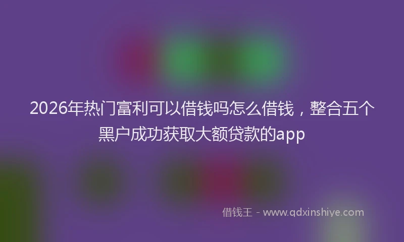 2026年热门富利可以借钱吗怎么借钱，整合五个黑户成功获取大额贷款的app