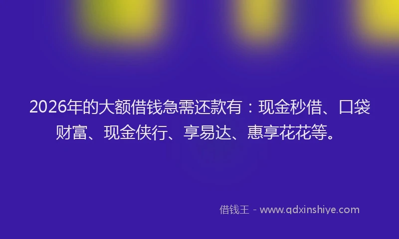 2026年的大额借钱急需还款有：现金秒借、口袋财富、现金侠行、享易达、惠享花花等。