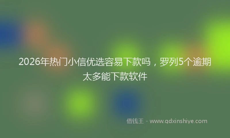 2026年热门小信优选容易下款吗，罗列5个逾期太多能下款软件