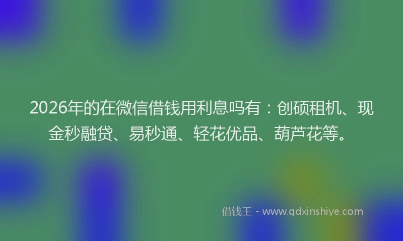 2026年的在微信借钱用利息吗有：创硕租机、现金秒融贷、易秒通、轻花优品、葫芦花等。