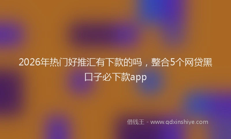 2026年热门好推汇有下款的吗，整合5个网贷黑口子必下款app