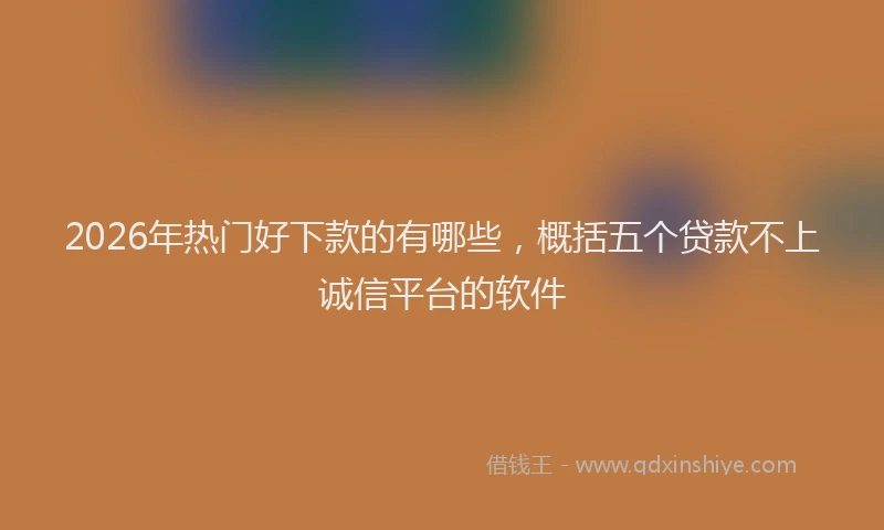 2026年热门好下款的有哪些，概括五个贷款不上诚信平台的软件