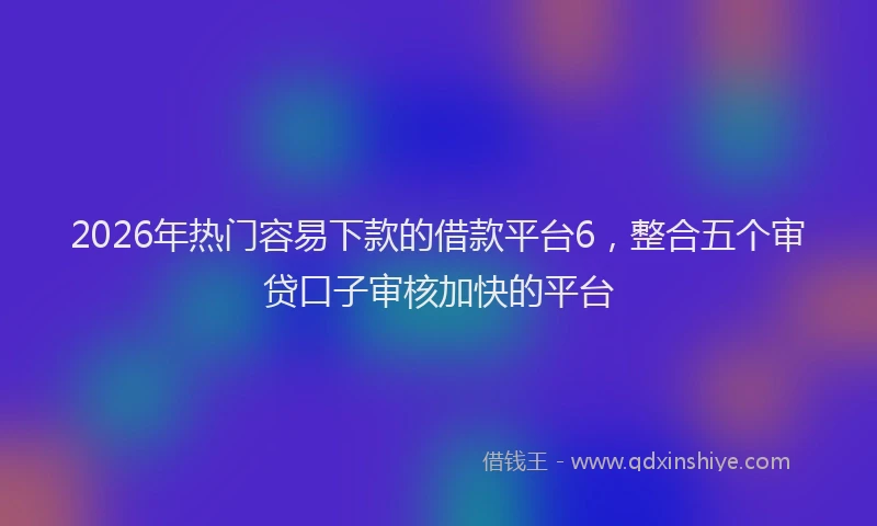 2026年热门容易下款的借款平台6,整合五个审贷口子审核加快的平台