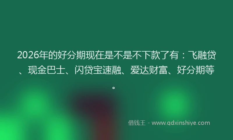 2026年的好分期现在是不是不下款了有：飞融贷、现金巴士、闪贷宝速融、爱达财富、好分期等。