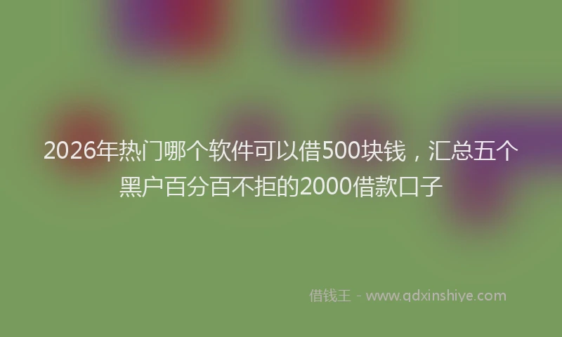 2026年热门哪个软件可以借500块钱，汇总五个黑户百分百不拒的2000借款口子