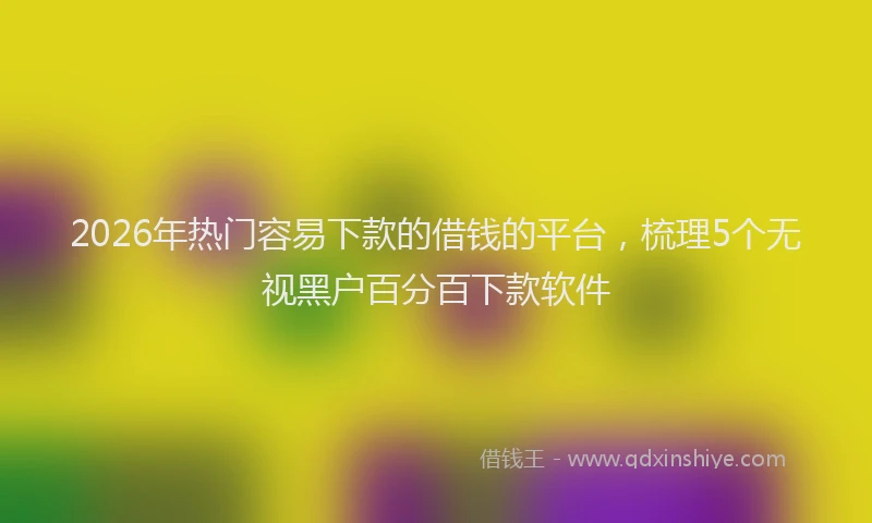 2026年热门容易下款的借钱的平台，梳理5个无视黑户百分百下款软件