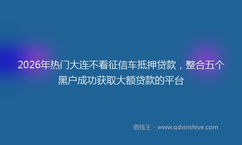 2026年热门大连不看征信车抵押贷款，整合五个黑户成功获取大额贷款的平台