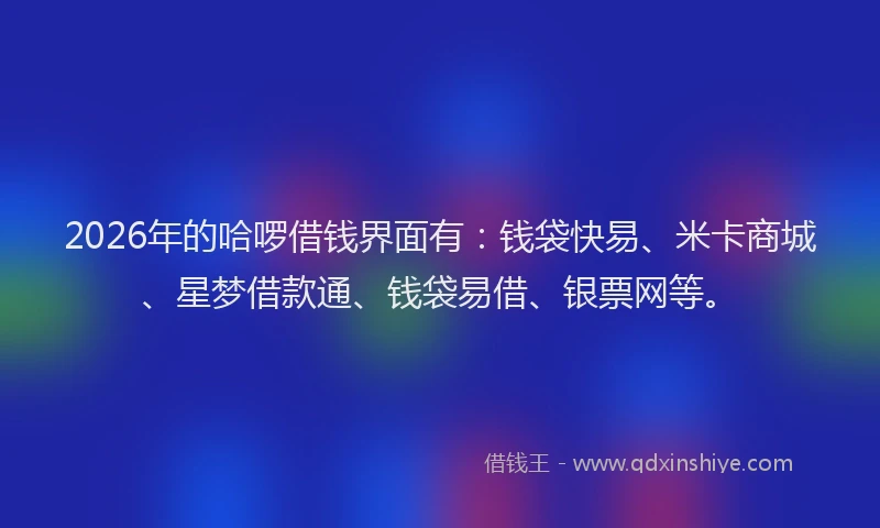 2026年的哈啰借钱界面有：钱袋快易、米卡商城、星梦借款通、钱袋易借、银票网等。
