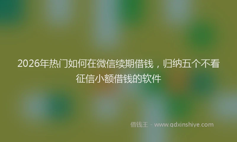 2026年热门如何在微信续期借钱，归纳五个不看征信小额借钱的软件