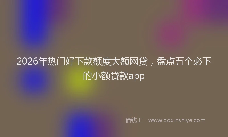2026年热门好下款额度大额网贷，盘点五个必下的小额贷款app