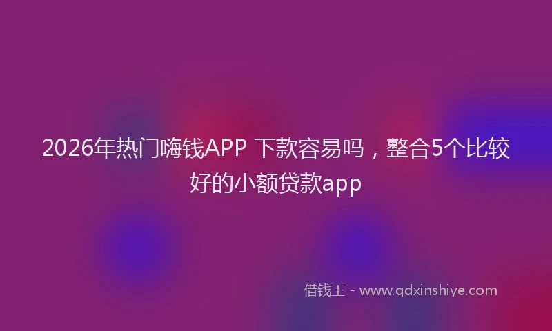 2026年热门嗨钱APP 下款容易吗，整合5个比较好的小额贷款app