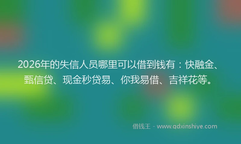 2026年的失信人员哪里可以借到钱有：快融金、甄信贷、现金秒贷易、你我易借、吉祥花等。