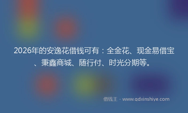 2026年的安逸花借钱可有：全金花、现金易借宝、秉鑫商城、随行付、时光分期等。