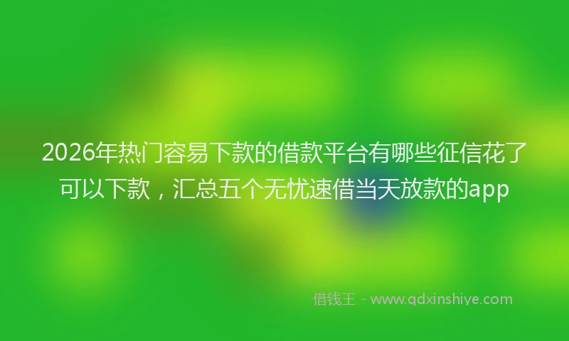 2026年热门容易下款的借款平台有哪些征信花了可以下款，汇总五个无忧速借当天放款的app
