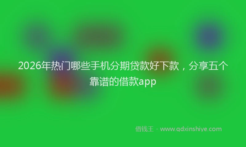2026年热门哪些手机分期贷款好下款，分享五个靠谱的借款app