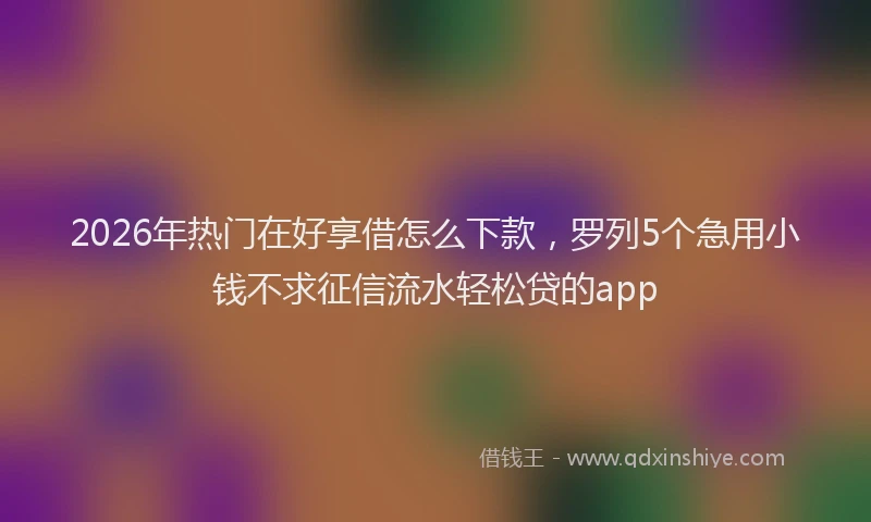 2026年热门在好享借怎么下款，罗列5个急用小钱不求征信流水轻松贷的app