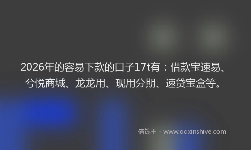 2026年的容易下款的口子17t有：借款宝速易、兮悦商城、龙龙用、现用分期、速贷宝盒等。