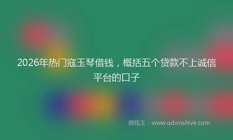 2026年热门寇玉琴借钱,概括五个贷款不上诚信平台的口子