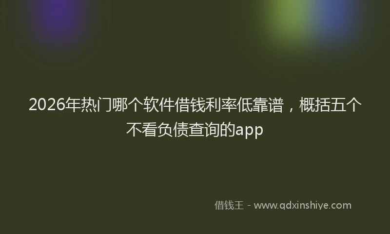 2026年热门哪个软件借钱利率低靠谱，概括五个不看负债查询的app
