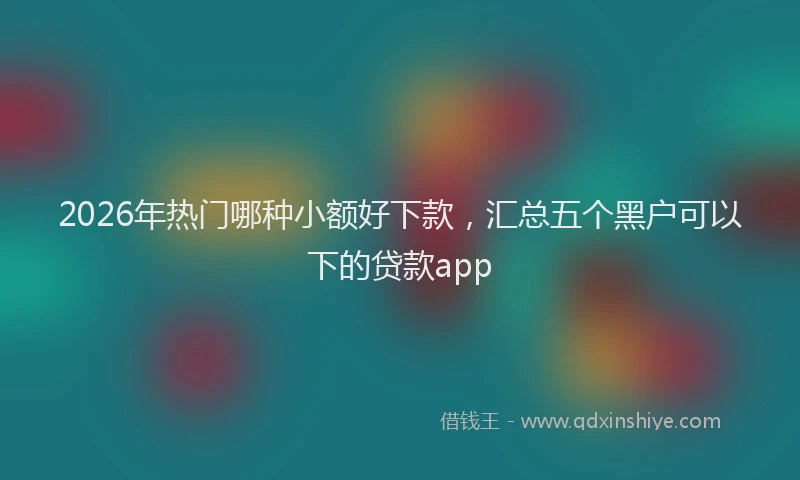 2026年热门哪种小额好下款，汇总五个黑户可以下的贷款app