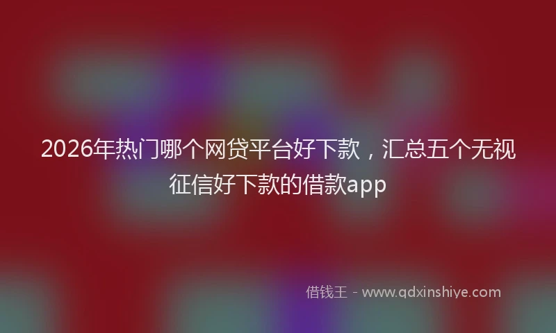2026年热门哪个网贷平台好下款，汇总五个无视征信好下款的借款app