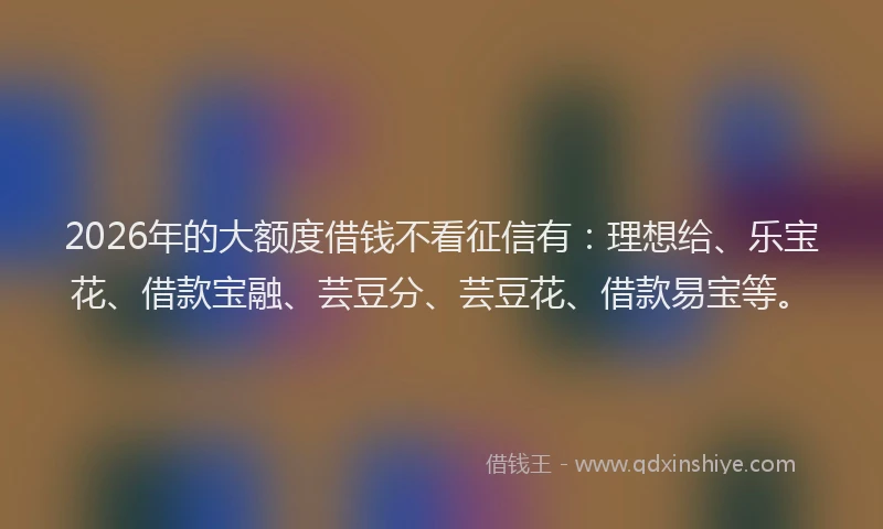 2026年的大额度借钱不看征信有：理想给、乐宝花、借款宝融、芸豆分、芸豆花、借款易宝等。