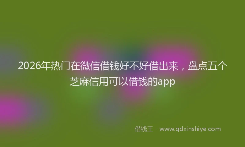 2026年热门在微信借钱好不好借出来，盘点五个芝麻信用可以借钱的app