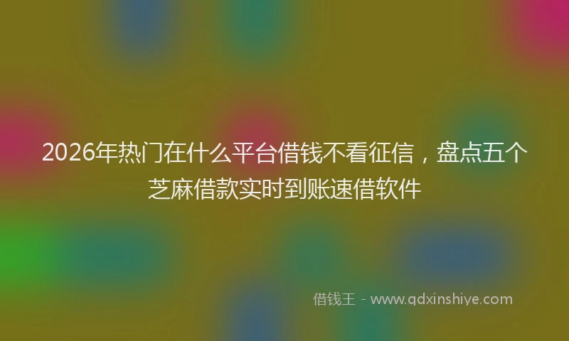 2026年热门在什么平台借钱不看征信，盘点五个芝麻借款实时到账速借软件