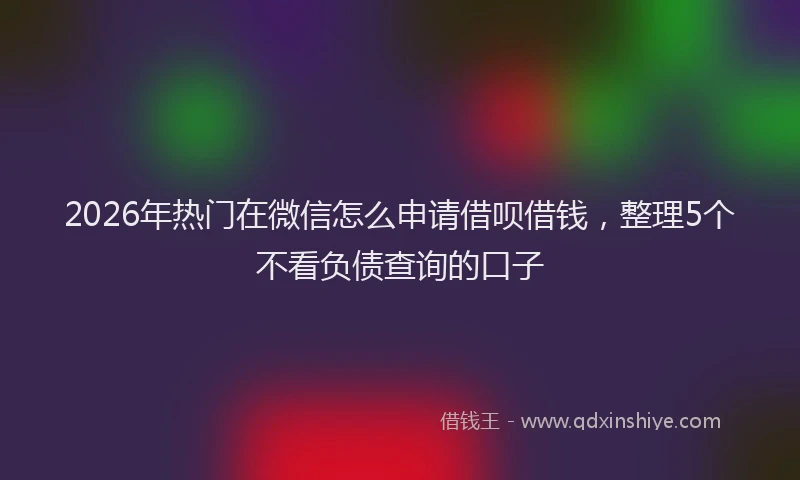 2026年热门在微信怎么申请借呗借钱，整理5个不看负债查询的口子