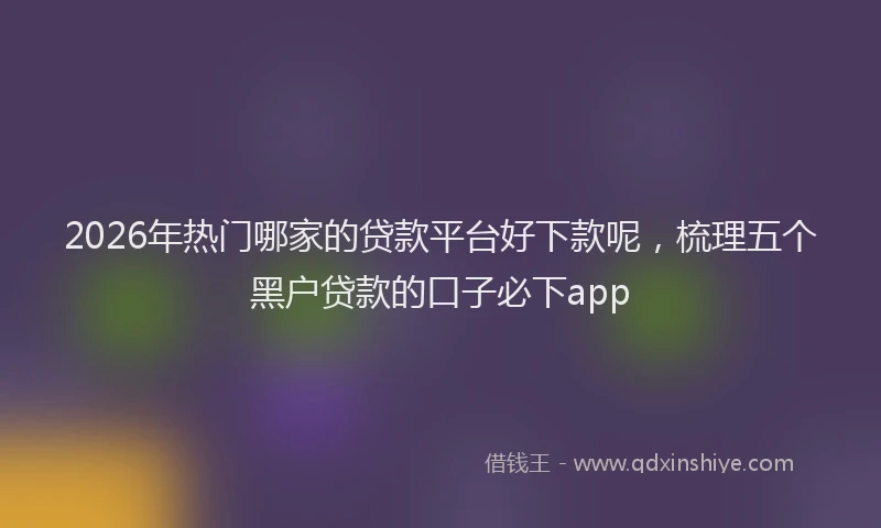 2026年热门哪家的贷款平台好下款呢，梳理五个黑户贷款的口子必下app