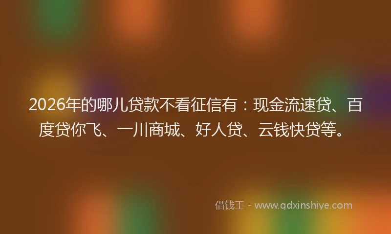 2026年的哪儿贷款不看征信有：现金流速贷、百度贷你飞、一川商城、好人贷、云钱快贷等。