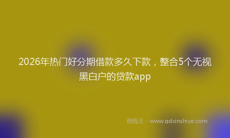 2026年热门好分期借款多久下款，整合5个无视黑白户的贷款app
