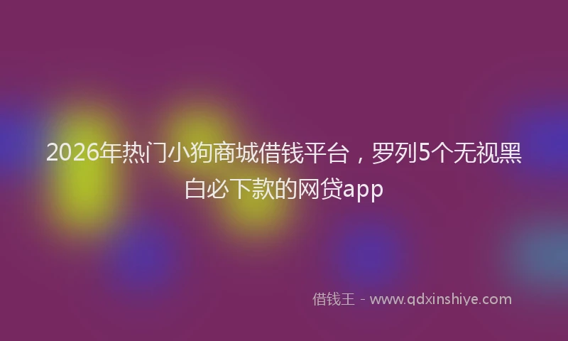 2026年热门小狗商城借钱平台,罗列5个无视黑白必下款的网贷app