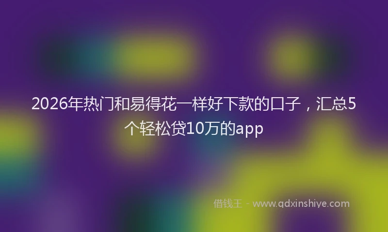 2026年热门和易得花一样好下款的口子，汇总5个轻松贷10万的app