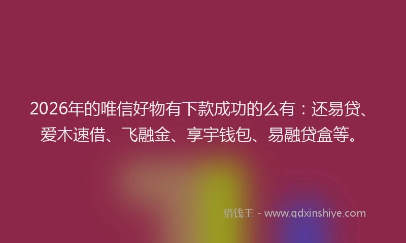 2026年的唯信好物有下款成功的么有：还易贷、爱木速借、飞融金、享宇钱包、易融贷盒等。