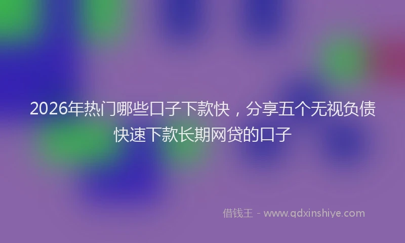 2026年热门哪些口子下款快，分享五个无视负债快速下款长期网贷的口子