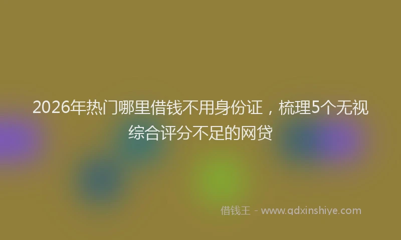2026年热门哪里借钱不用身份证，梳理5个无视综合评分不足的网贷