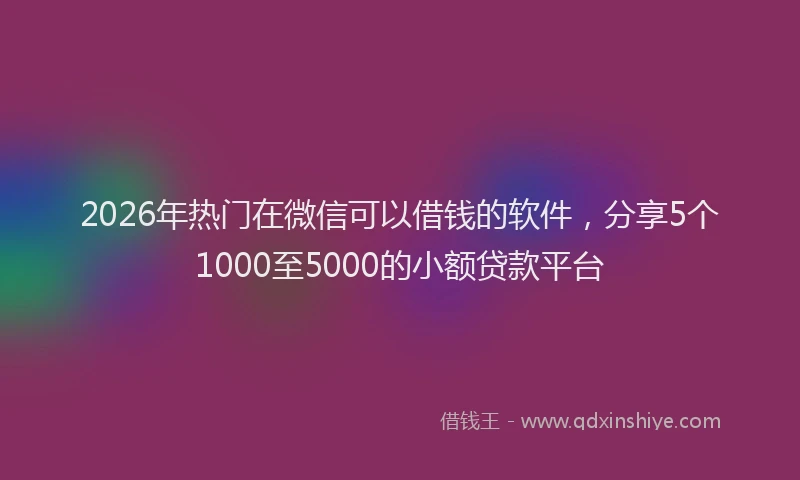 2026年热门在微信可以借钱的软件，分享5个1000至5000的小额贷款平台