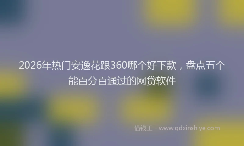 2026年热门安逸花跟360哪个好下款，盘点五个能百分百通过的网贷软件