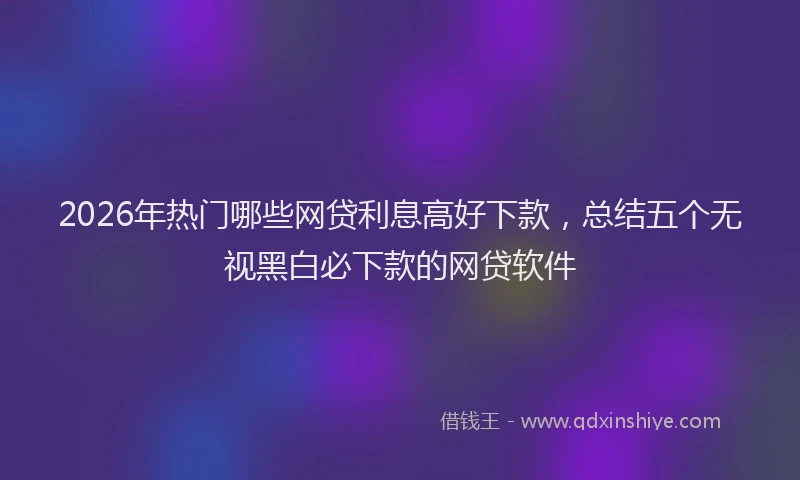 2026年热门哪些网贷利息高好下款，总结五个无视黑白必下款的网贷软件