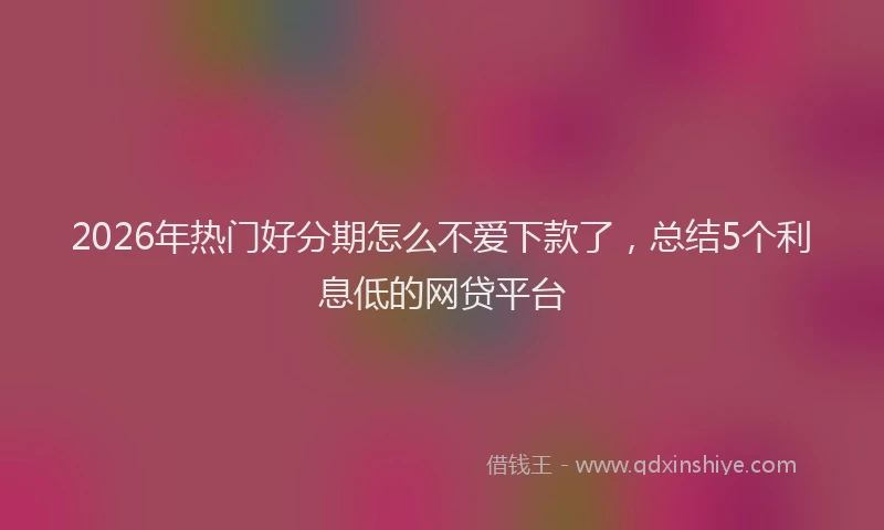 2026年热门好分期怎么不爱下款了，总结5个利息低的网贷平台
