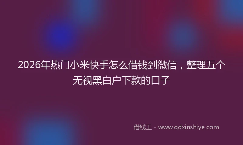 2026年热门小米快手怎么借钱到微信，整理五个无视黑白户下款的口子