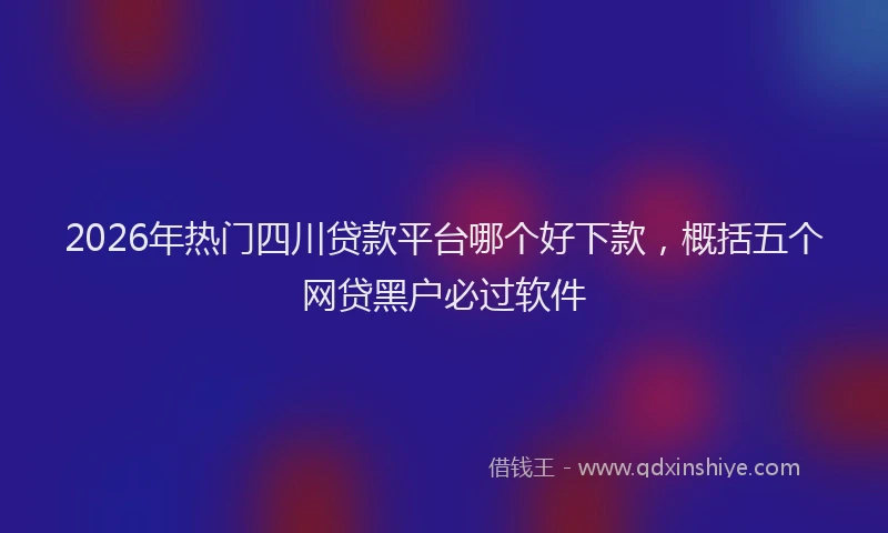 2026年热门四川贷款平台哪个好下款，概括五个网贷黑户必过软件