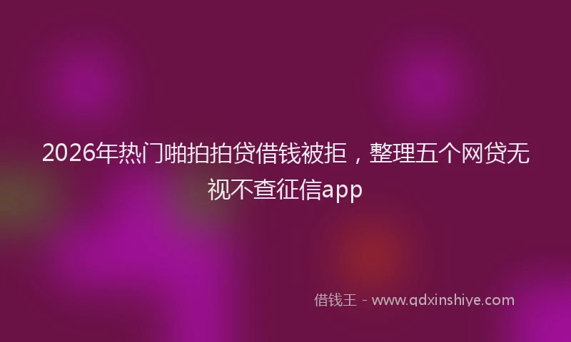 2026年热门啪拍拍贷借钱被拒，整理五个网贷无视不查征信app