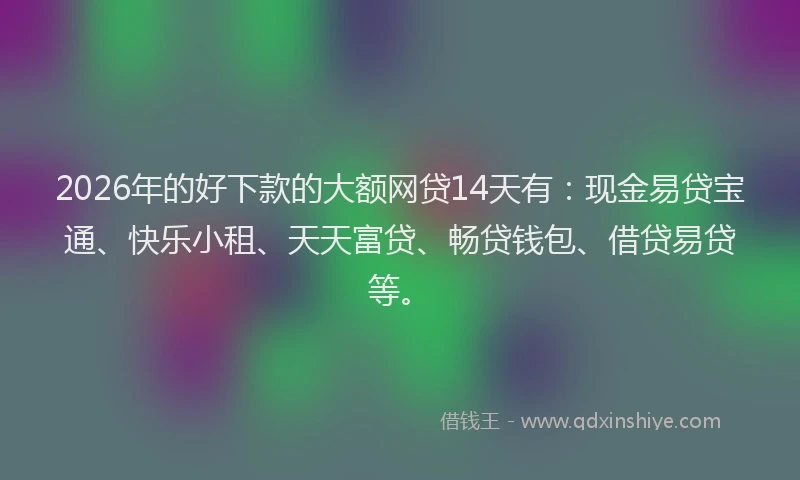 2026年的好下款的大额网贷14天有：现金易贷宝通、快乐小租、天天富贷、畅贷钱包、借贷易贷等。