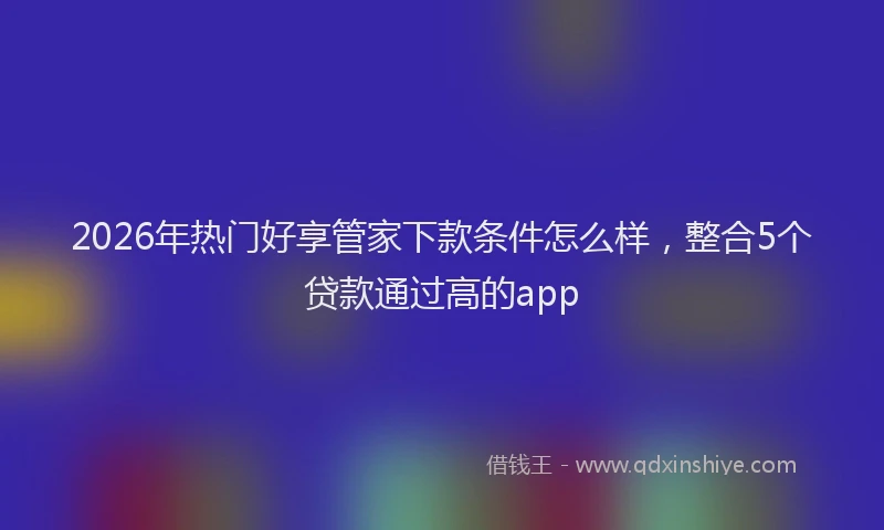 2026年热门好享管家下款条件怎么样，整合5个贷款通过高的app