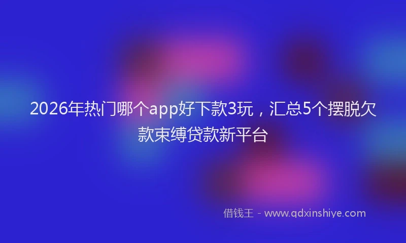 2026年热门哪个app好下款3玩，汇总5个摆脱欠款束缚贷款新平台