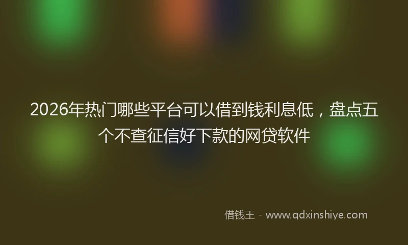 2026年热门哪些平台可以借到钱利息低，盘点五个不查征信好下款的网贷软件
