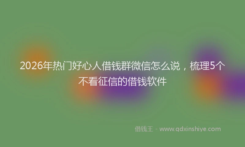 2026年热门好心人借钱群微信怎么说，梳理5个不看征信的借钱软件