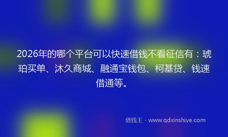 2026年的哪个平台可以快速借钱不看征信有：琥珀买单、沐久商城、融通宝钱包、柯基贷、钱速借通等。